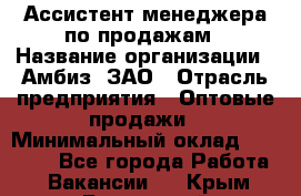 Ассистент менеджера по продажам › Название организации ­ Амбиз, ЗАО › Отрасль предприятия ­ Оптовые продажи › Минимальный оклад ­ 40 000 - Все города Работа » Вакансии   . Крым,Бахчисарай